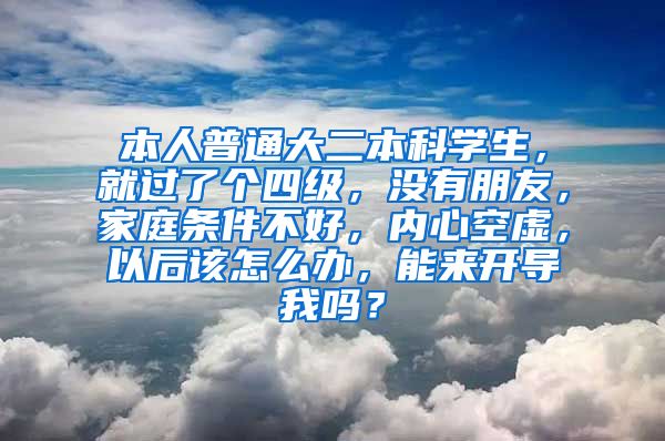 本人普通大二本科学生，就过了个四级，没有朋友，家庭条件不好，内心空虚，以后该怎么办，能来开导我吗？