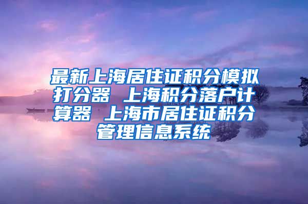最新上海居住证积分模拟打分器 上海积分落户计算器 上海市居住证积分管理信息系统