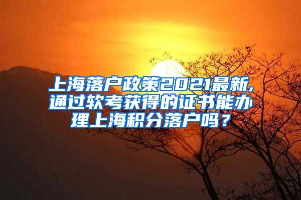 上海落户政策2021最新,通过软考获得的证书能办理上海积分落户吗？