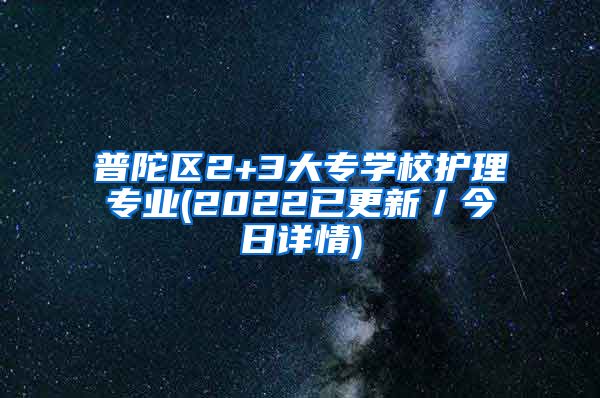 普陀区2+3大专学校护理专业(2022已更新／今日详情)