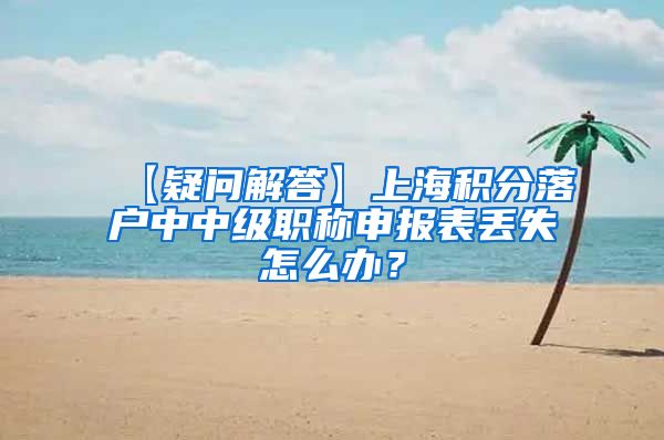 【疑问解答】上海积分落户中中级职称申报表丢失怎么办？
