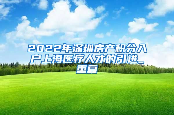 2022年深圳房产积分入户上海医疗人才的引进_重复