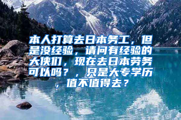 本人打算去日本务工，但是没经验，请问有经验的大侠们，现在去日本劳务可以吗？，只是大专学历，值不值得去？