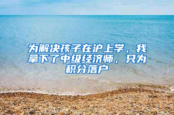 为解决孩子在沪上学，我拿下了中级经济师，只为积分落户