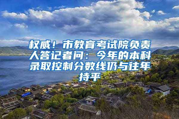 权威！市教育考试院负责人答记者问：今年的本科录取控制分数线仍与往年持平