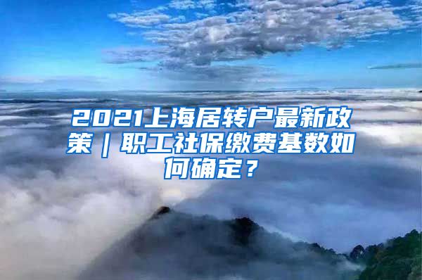 2021上海居转户最新政策｜职工社保缴费基数如何确定？