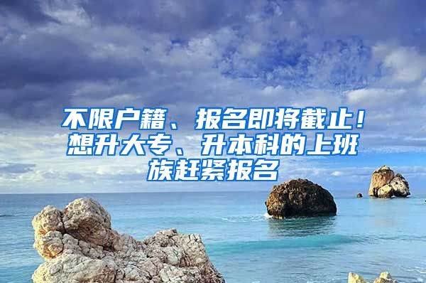 不限户籍、报名即将截止！想升大专、升本科的上班族赶紧报名