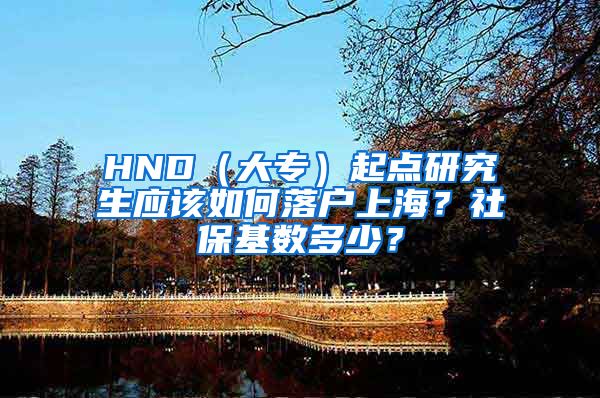 HND（大专）起点研究生应该如何落户上海？社保基数多少？