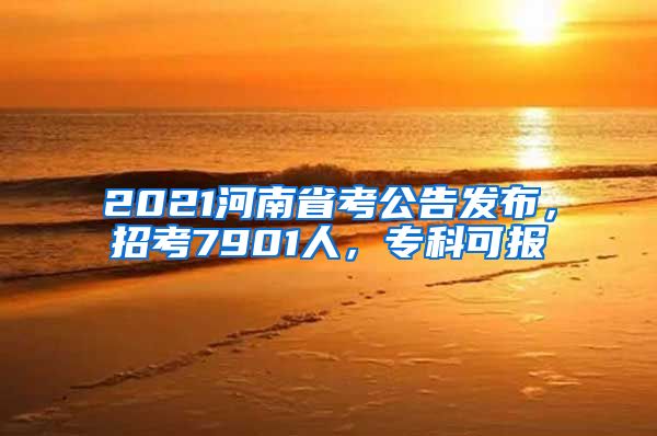 2021河南省考公告发布，招考7901人，专科可报