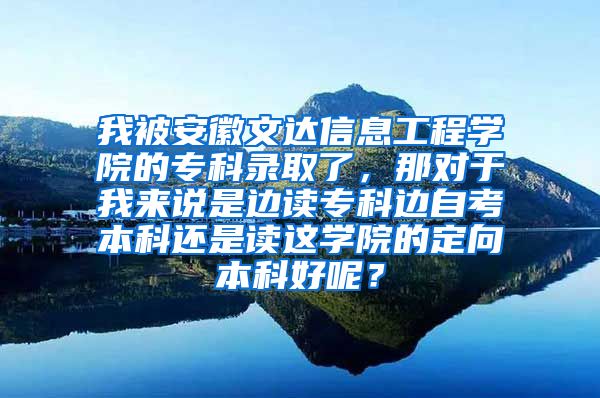 我被安徽文达信息工程学院的专科录取了，那对于我来说是边读专科边自考本科还是读这学院的定向本科好呢？