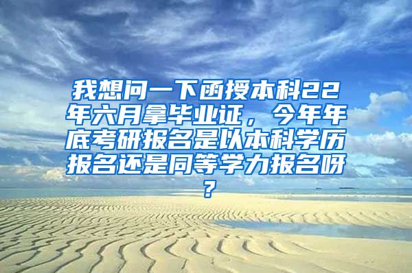 我想问一下函授本科22年六月拿毕业证，今年年底考研报名是以本科学历报名还是同等学力报名呀？