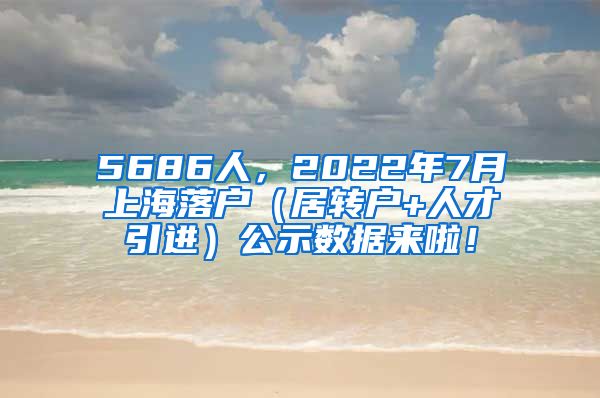 5686人，2022年7月上海落户（居转户+人才引进）公示数据来啦！
