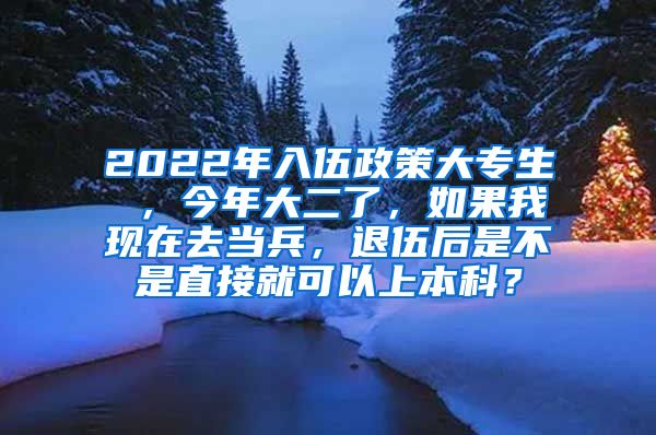 2022年入伍政策大专生 ，今年大二了，如果我现在去当兵，退伍后是不是直接就可以上本科？