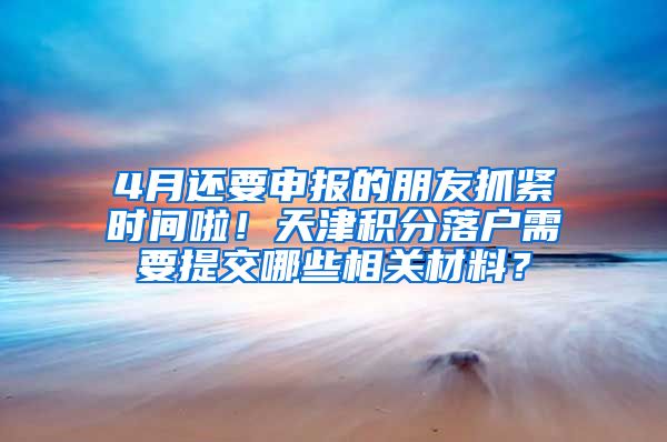 4月还要申报的朋友抓紧时间啦！天津积分落户需要提交哪些相关材料？