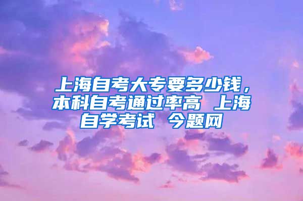 上海自考大专要多少钱，本科自考通过率高 上海自学考试 今题网