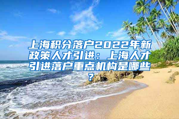 上海积分落户2022年新政策人才引进：上海人才引进落户重点机构是哪些？