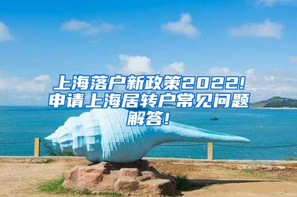 上海落户新政策2022!申请上海居转户常见问题解答!