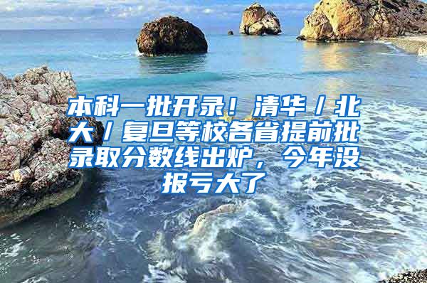 本科一批开录！清华／北大／复旦等校各省提前批录取分数线出炉，今年没报亏大了