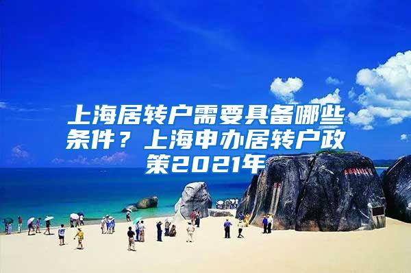 上海居转户需要具备哪些条件？上海申办居转户政策2021年