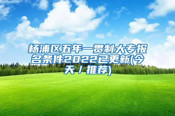 杨浦区五年一贯制大专报名条件2022已更新(今天／推荐)