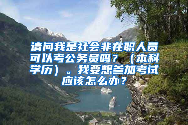 请问我是社会非在职人员可以考公务员吗？（本科学历）。我要想参加考试应该怎么办？