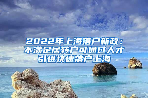 2022年上海落户新政：不满足居转户可通过人才引进快速落户上海