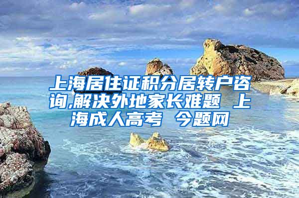 上海居住证积分居转户咨询,解决外地家长难题 上海成人高考 今题网