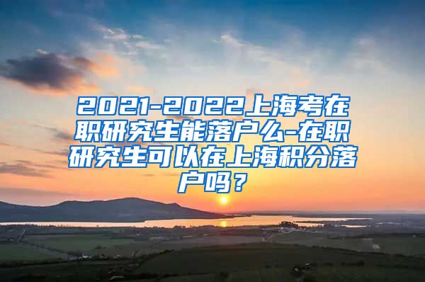 2021-2022上海考在职研究生能落户么-在职研究生可以在上海积分落户吗？