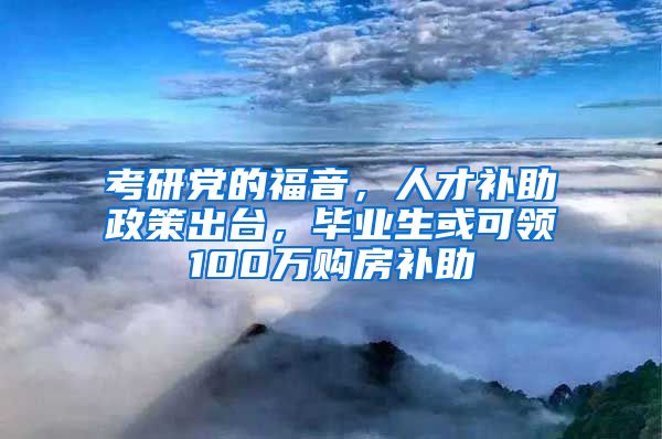 考研党的福音，人才补助政策出台，毕业生或可领100万购房补助