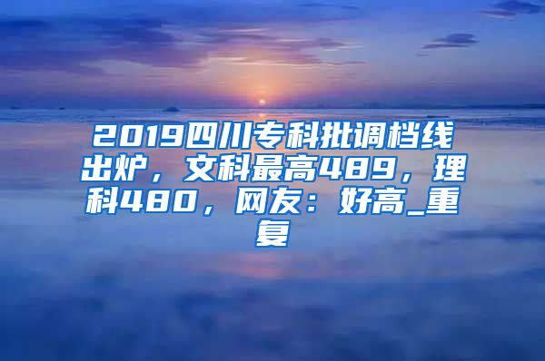 2019四川专科批调档线出炉，文科最高489，理科480，网友：好高_重复