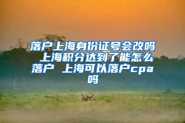 落户上海身份证号会改吗 上海积分达到了能怎么落户 上海可以落户cpa吗