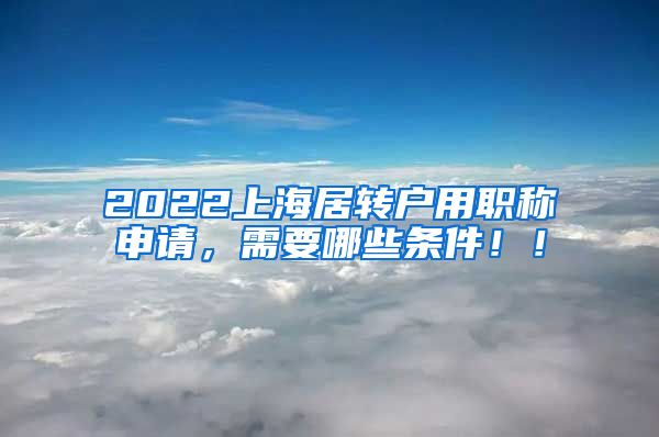 2022上海居转户用职称申请，需要哪些条件！！