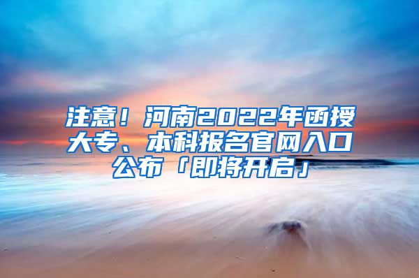 注意！河南2022年函授大专、本科报名官网入口公布「即将开启」