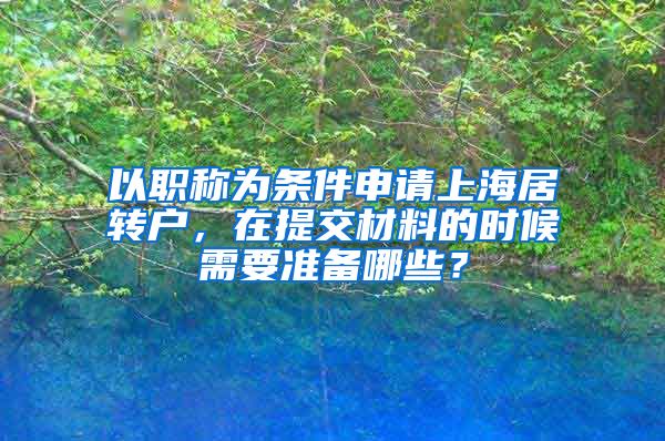 以职称为条件申请上海居转户，在提交材料的时候需要准备哪些？