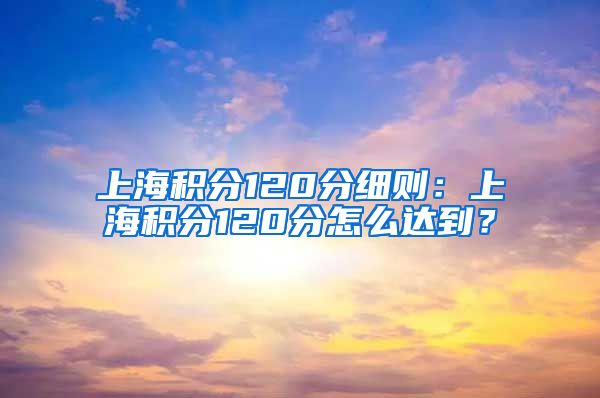 上海积分120分细则：上海积分120分怎么达到？