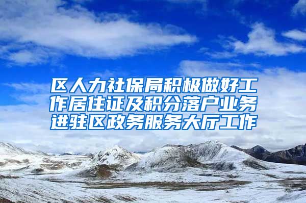 区人力社保局积极做好工作居住证及积分落户业务进驻区政务服务大厅工作