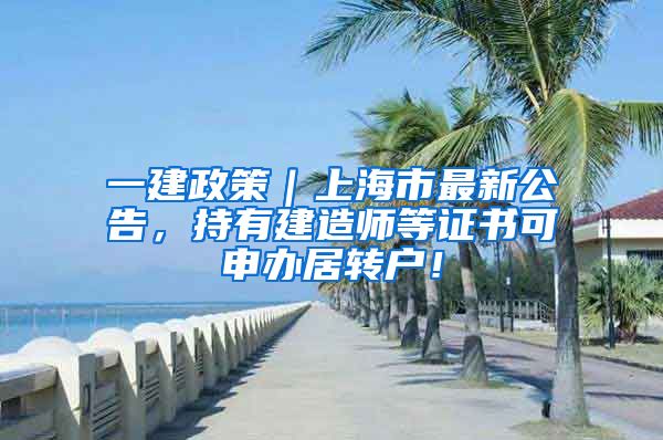 一建政策｜上海市最新公告，持有建造师等证书可申办居转户！