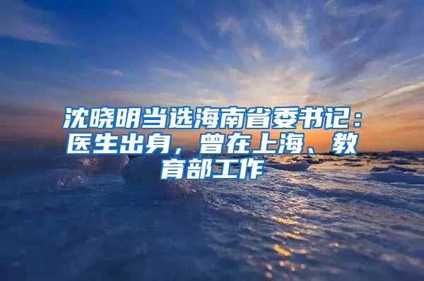 沈晓明当选海南省委书记：医生出身，曾在上海、教育部工作