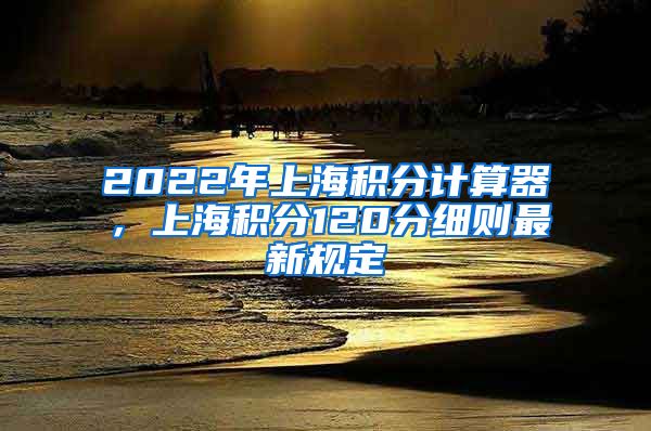 2022年上海积分计算器，上海积分120分细则最新规定