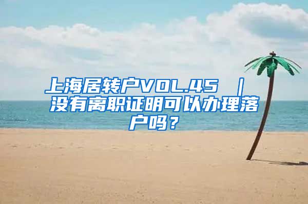 上海居转户VOL.45 ｜ 没有离职证明可以办理落户吗？