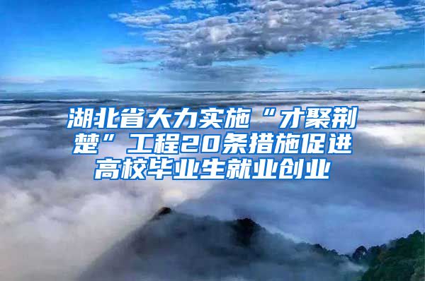 湖北省大力实施“才聚荆楚”工程20条措施促进高校毕业生就业创业