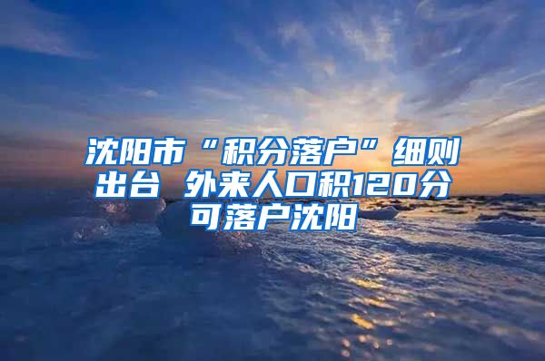 沈阳市“积分落户”细则出台 外来人口积120分可落户沈阳