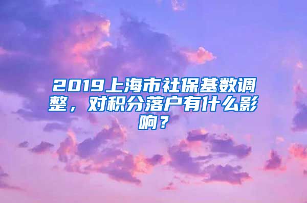 2019上海市社保基数调整，对积分落户有什么影响？