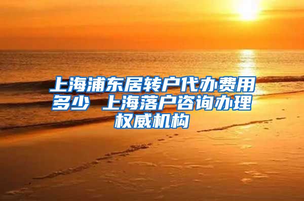 上海浦东居转户代办费用多少 上海落户咨询办理权威机构