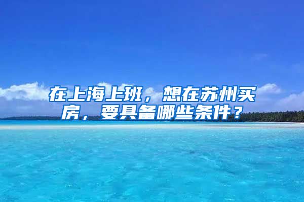在上海上班，想在苏州买房，要具备哪些条件？