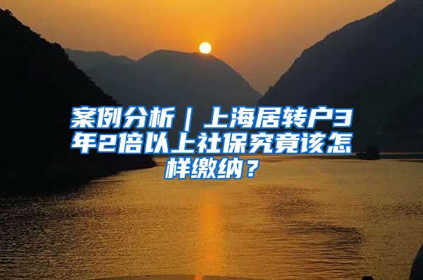 案例分析｜上海居转户3年2倍以上社保究竟该怎样缴纳？
