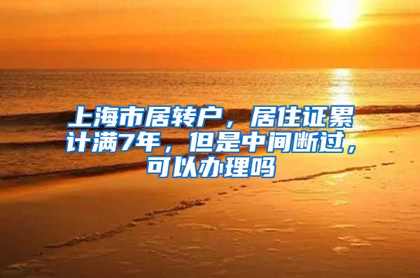 上海市居转户，居住证累计满7年，但是中间断过，可以办理吗