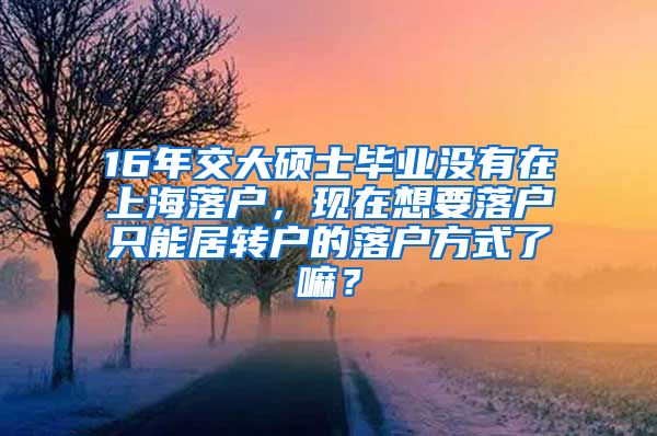 16年交大硕士毕业没有在上海落户，现在想要落户只能居转户的落户方式了嘛？