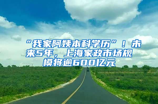 “我家阿姨本科学历”！未来5年，上海家政市场规模将逾600亿元