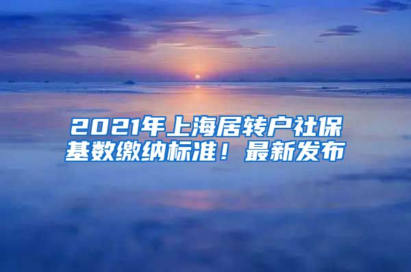 2021年上海居转户社保基数缴纳标准！最新发布